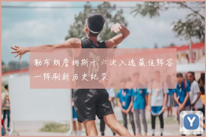 勒布朗詹姆斯十六次入选最佳阵容一阵刷新历史纪录