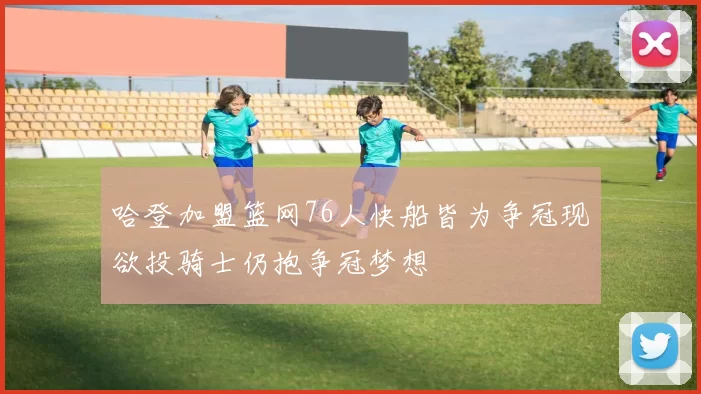 哈登加盟篮网76人快船皆为争冠现欲投骑士仍抱争冠梦想