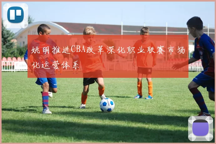 姚明推进CBA改革深化职业联赛市场化运营体系