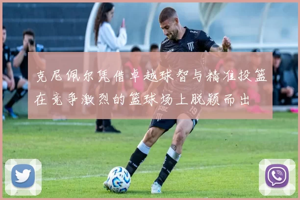 克尼佩尔凭借卓越球智与精准投篮在竞争激烈的篮球场上脱颖而出