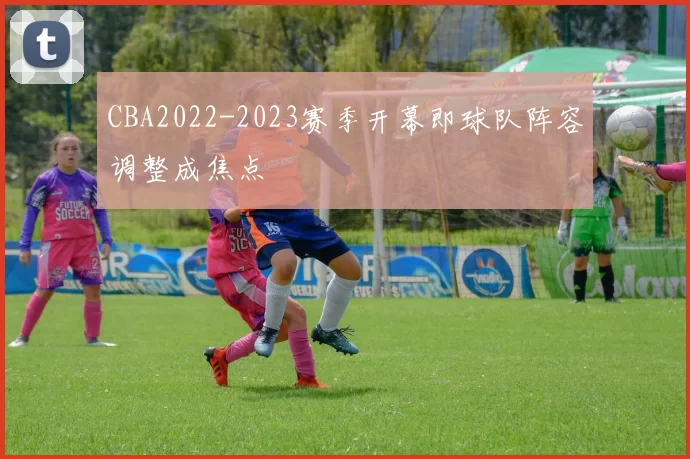 CBA2022-2023赛季开幕即球队阵容调整成焦点