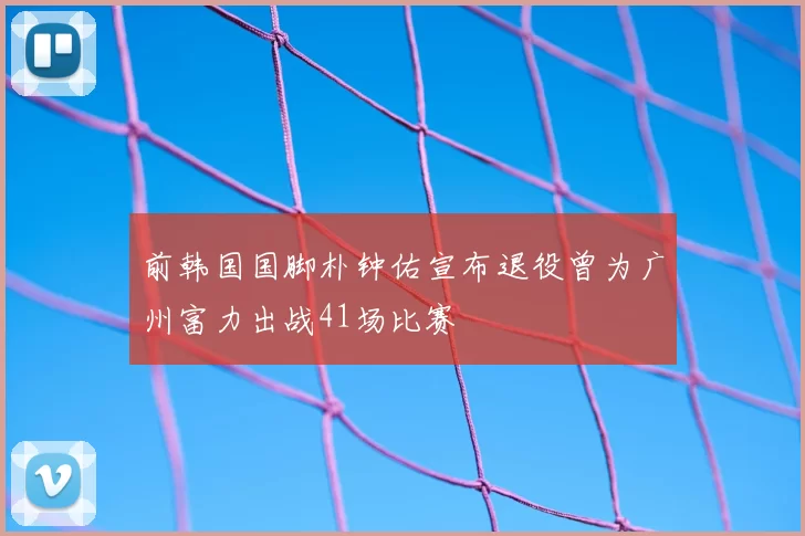 前韩国国脚朴钟佑宣布退役曾为广州富力出战41场比赛