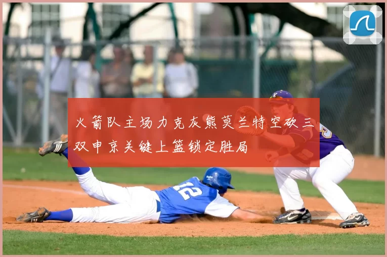 火箭队主场力克灰熊莫兰特空砍三双申京关键上篮锁定胜局
