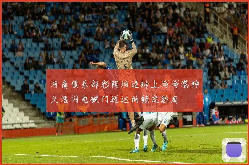 河南俱乐部彩陶坊逆转上海海港钟义浩闪电破门迈达纳锁定胜局