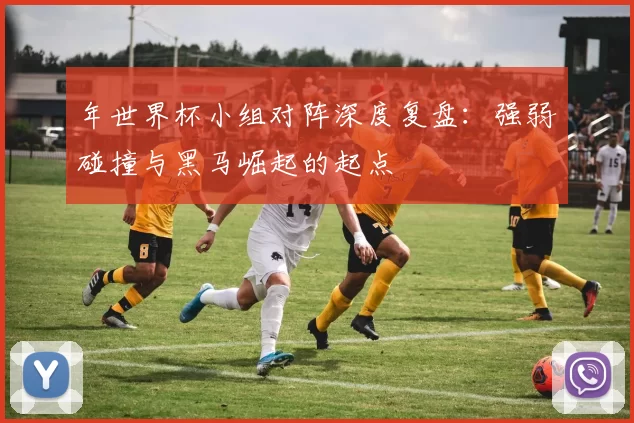 年世界杯小组对阵深度复盘：强弱碰撞与黑马崛起的起点