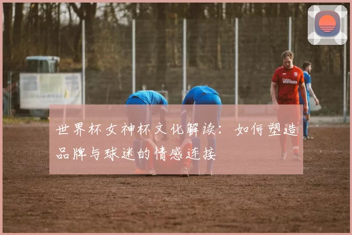 世界杯女神杯文化解读:如何塑造品牌与球迷的情感连接