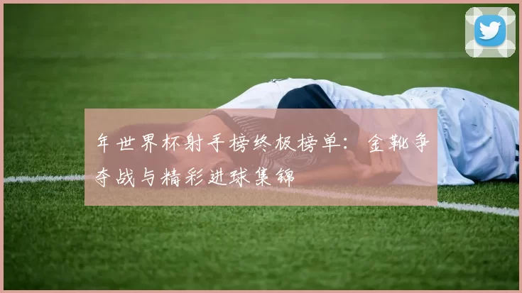 年世界杯射手榜终极榜单:金靴争夺战与精彩进球集锦