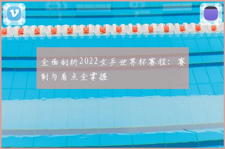 全面剖析2022女乒世界杯赛程：赛制与看点全掌握