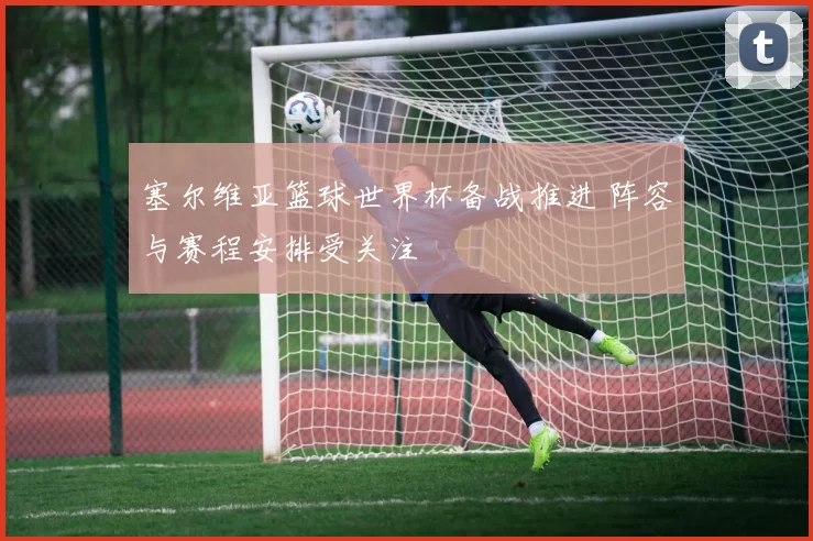 塞尔维亚篮球世界杯备战推进 阵容与赛程安排受关注