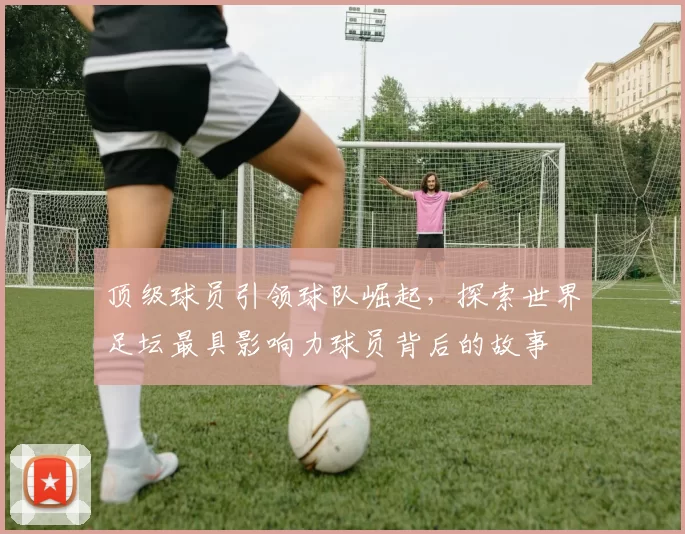 顶级球员引领球队崛起，探索世界足坛最具影响力球员背后的故事