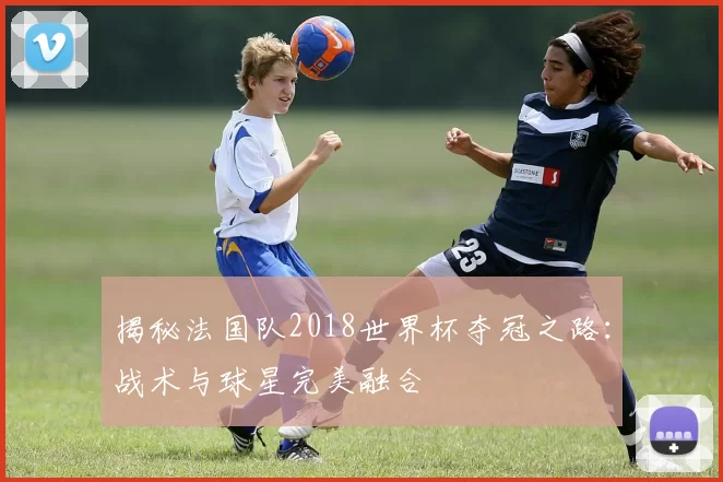 揭秘法国队2018世界杯夺冠之路：战术与球星完美融合