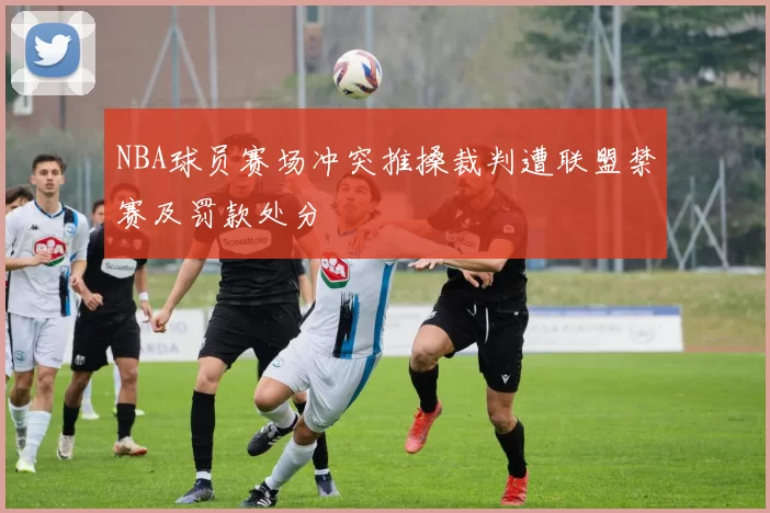 NBA球员赛场冲突推搡裁判遭联盟禁赛及罚款处分