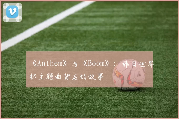 《Anthem》与《Boom》：韩日世界杯主题曲背后的故事