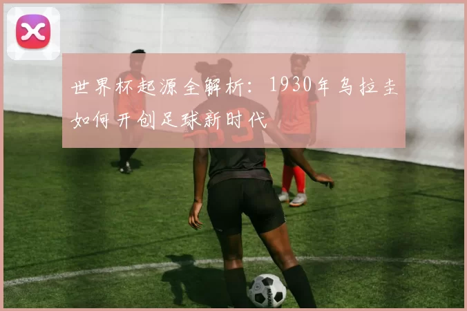 世界杯起源全解析：1930年乌拉圭如何开创足球新时代