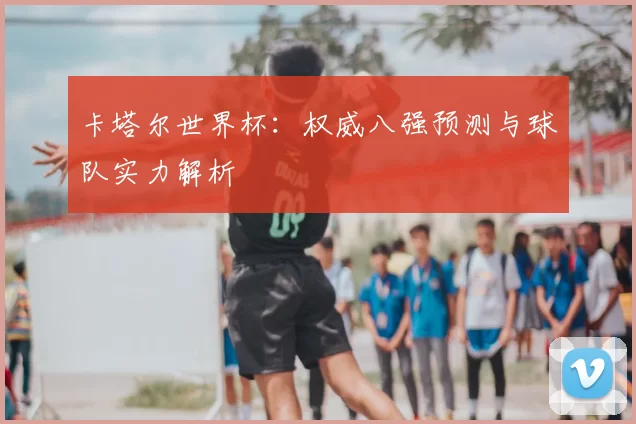 卡塔尔世界杯：权威八强预测与球队实力解析