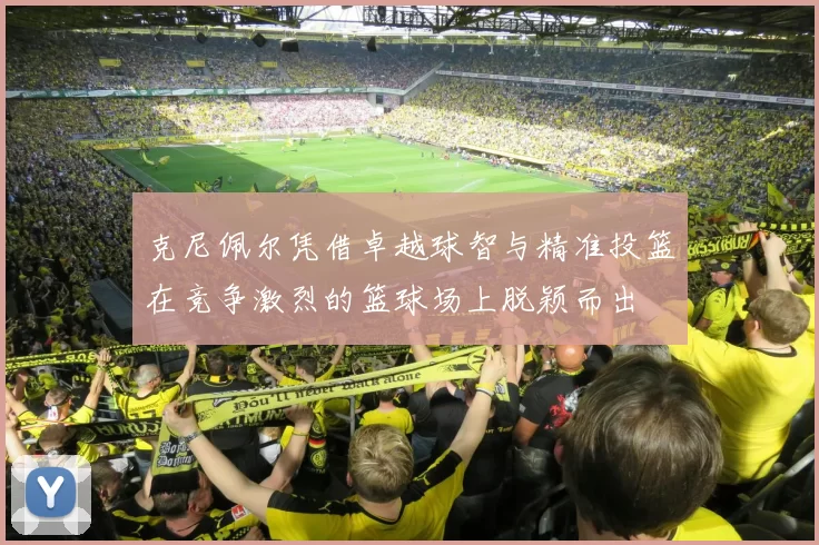 克尼佩尔凭借卓越球智与精准投篮在竞争激烈的篮球场上脱颖而出