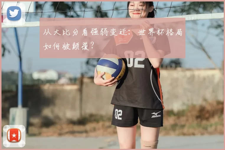 从大比分看强弱变迁：世界杯格局如何被颠覆？