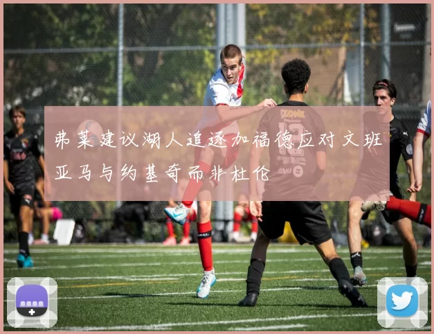 弗莱建议湖人追逐加福德应对文班亚马与约基奇而非杜伦
