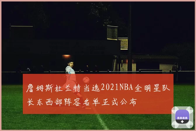 詹姆斯杜兰特当选2021NBA全明星队长东西部阵容名单正式公布