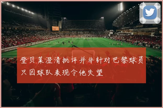 登贝莱澄清批评并非针对巴黎球员只因球队表现令他失望