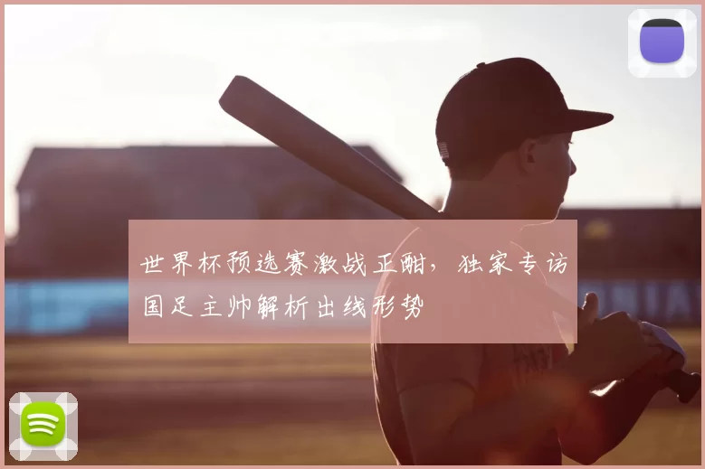 世界杯预选赛激战正酣，独家专访国足主帅解析出线形势