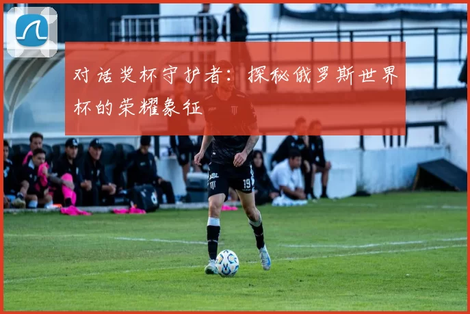 对话奖杯守护者：探秘俄罗斯世界杯的荣耀象征