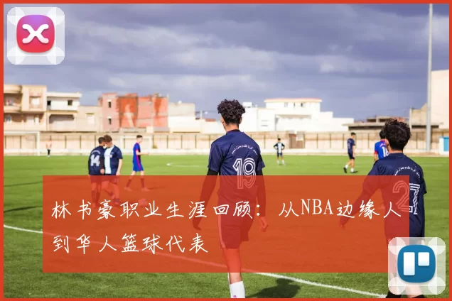 林书豪职业生涯回顾：从NBA边缘人到华人篮球代表