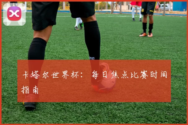 卡塔尔世界杯：每日焦点比赛时间指南