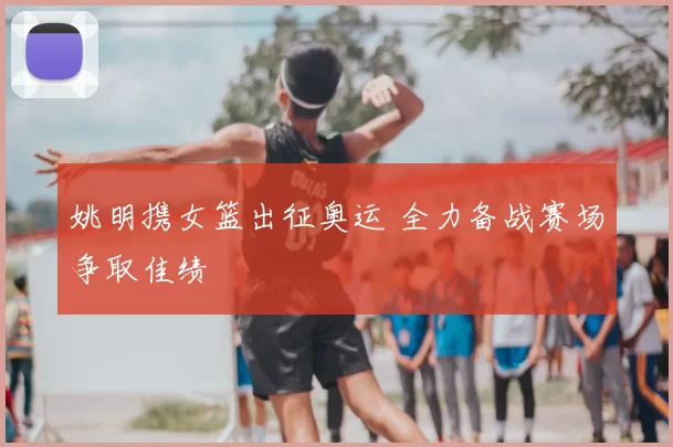 姚明携女篮出征奥运 全力备战赛场争取佳绩