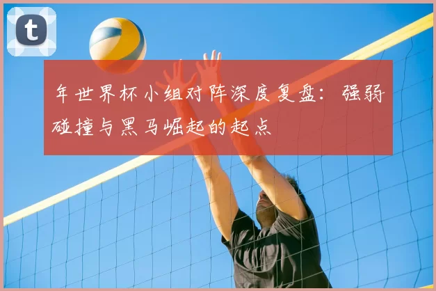 年世界杯小组对阵深度复盘：强弱碰撞与黑马崛起的起点