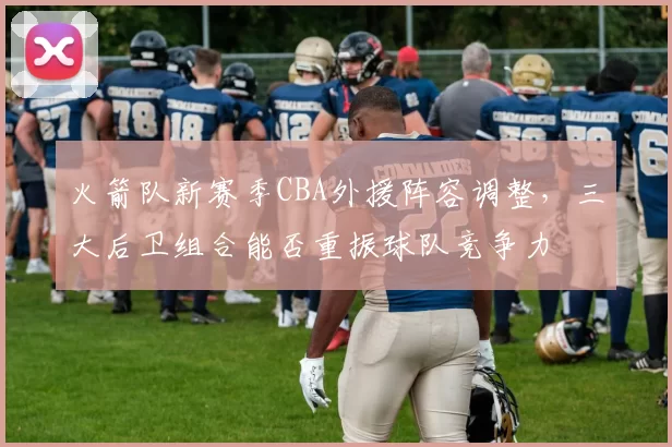 火箭队新赛季CBA外援阵容调整，三大后卫组合能否重振球队竞争力