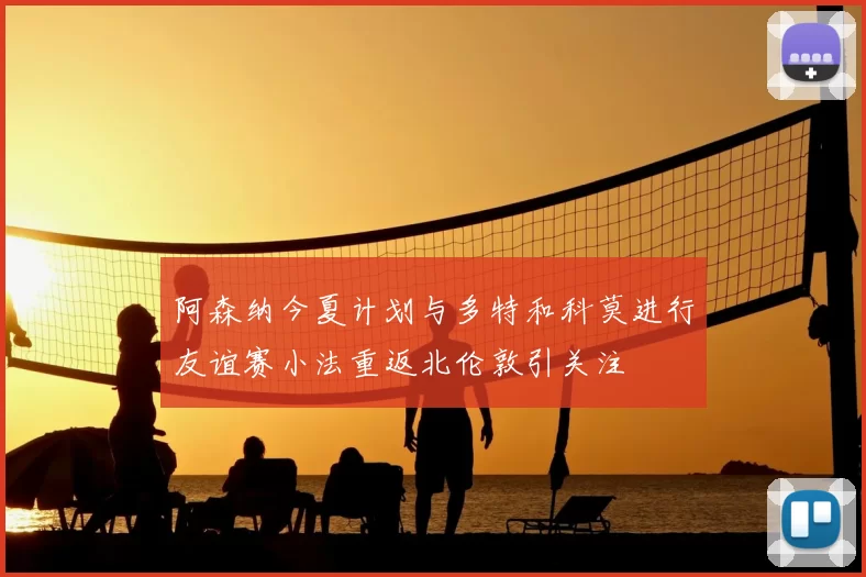 阿森纳今夏计划与多特和科莫进行友谊赛小法重返北伦敦引关注