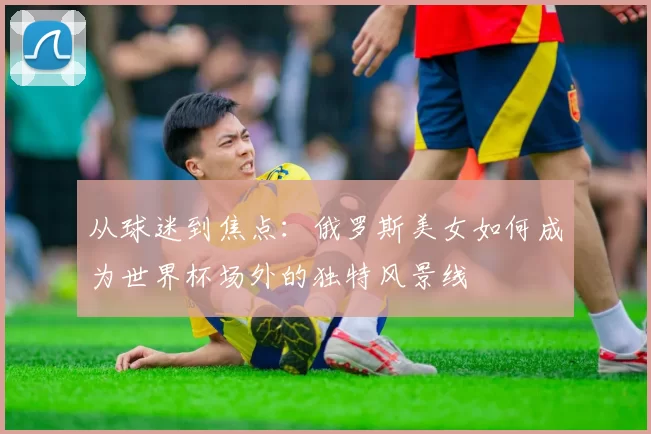 从球迷到焦点：俄罗斯美女如何成为世界杯场外的独特风景线
