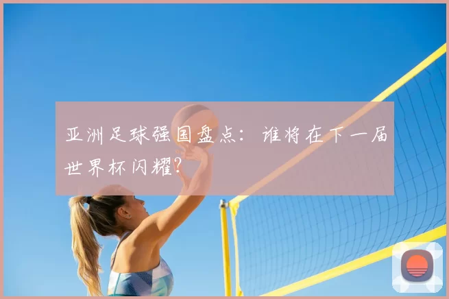 亚洲足球强国盘点：谁将在下一届世界杯闪耀？