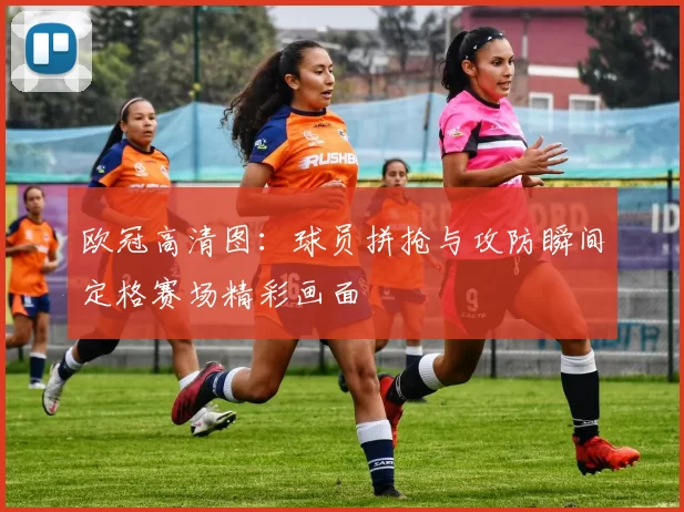 欧冠高清图：球员拼抢与攻防瞬间定格赛场精彩画面