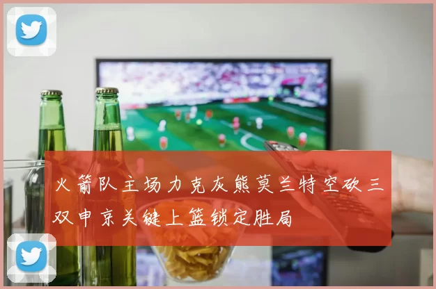 火箭队主场力克灰熊莫兰特空砍三双申京关键上篮锁定胜局