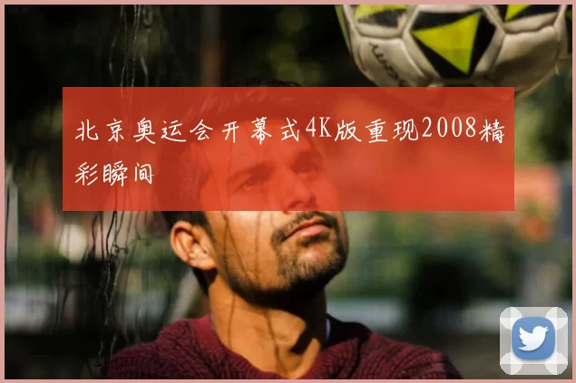 北京奥运会开幕式4K版重现2008精彩瞬间