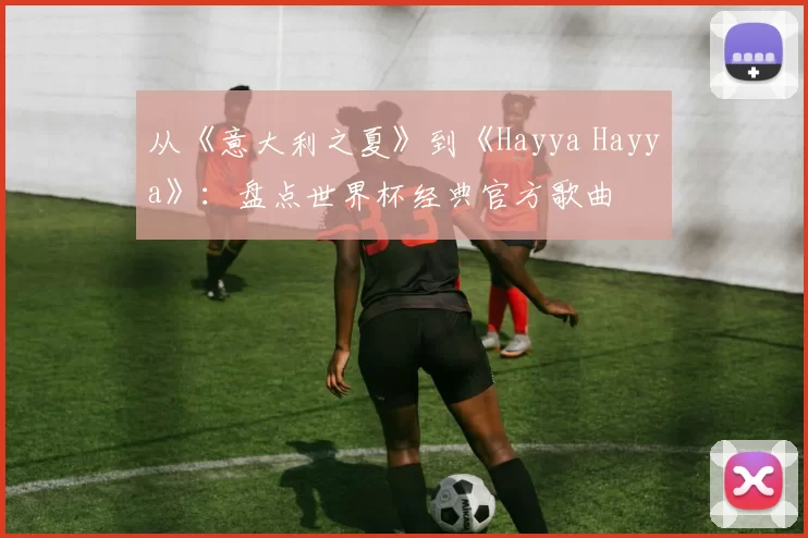 从《意大利之夏》到《Hayya Hayya》：盘点世界杯经典官方歌曲