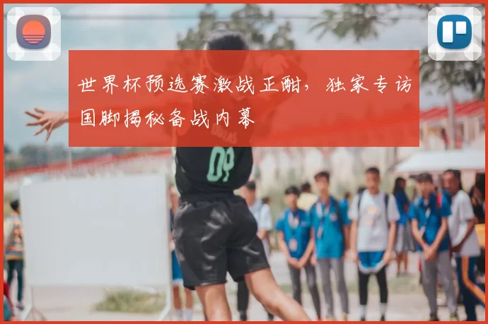 世界杯预选赛激战正酣，独家专访国脚揭秘备战内幕