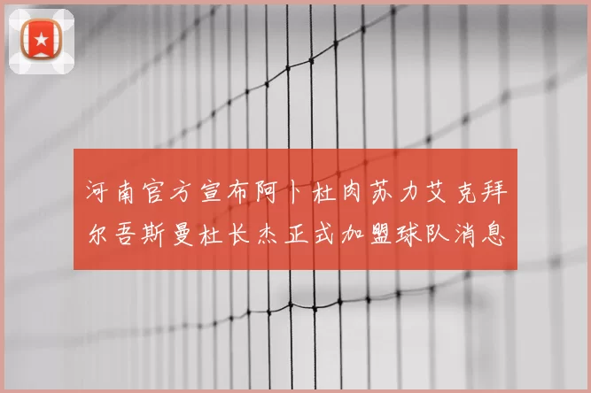 河南官方宣布阿卜杜肉苏力艾克拜尔吾斯曼杜长杰正式加盟球队消息