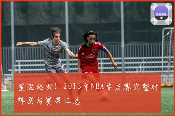 重温经典！2013年NBA季后赛完整对阵图与赛果汇总