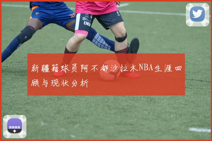 新疆籍球员阿不都沙拉木NBA生涯回顾与现状分析