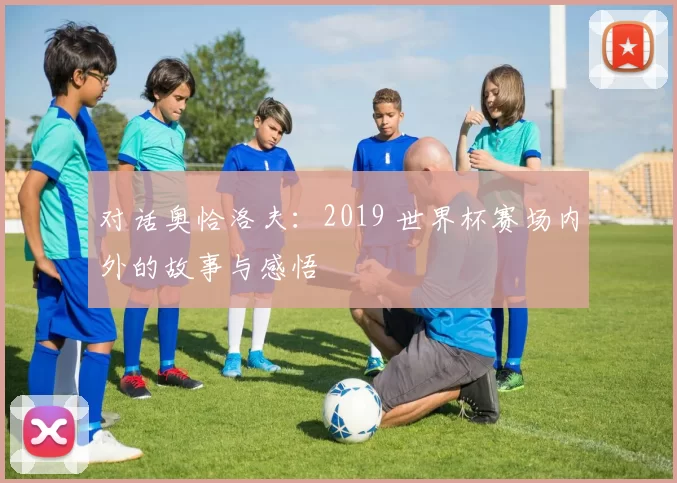 对话奥恰洛夫：2019 世界杯赛场内外的故事与感悟