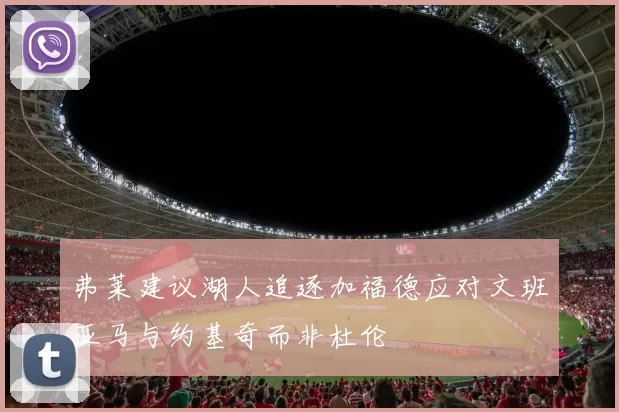 弗莱建议湖人追逐加福德应对文班亚马与约基奇而非杜伦