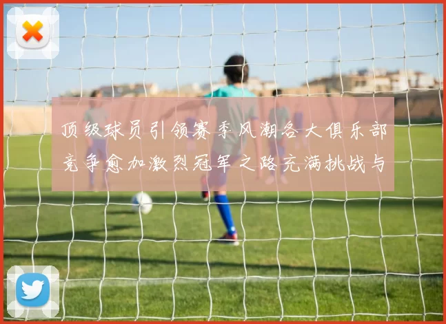 顶级球员引领赛季风潮各大俱乐部竞争愈加激烈冠军之路充满挑战与希望