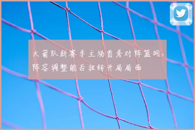 火箭队新赛季主场首秀对阵篮网,阵容调整能否扭转开局局面