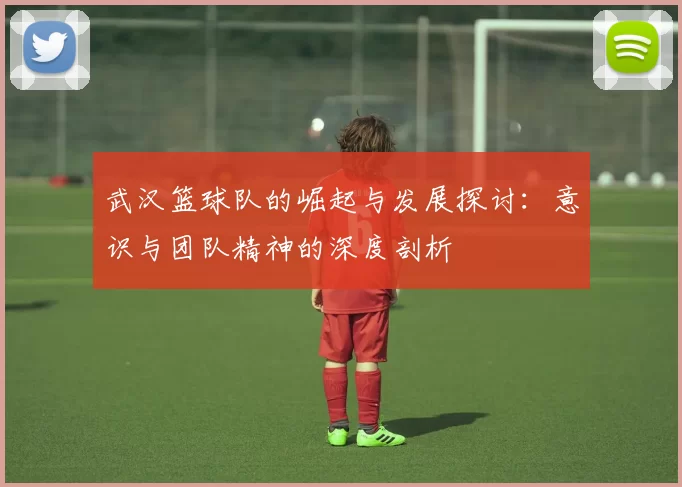 武汉篮球队的崛起与发展探讨：意识与团队精神的深度剖析