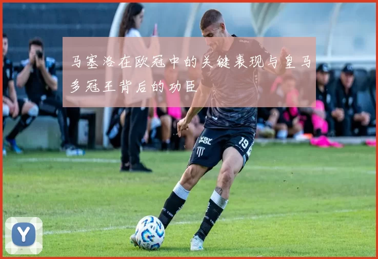 马塞洛在欧冠中的关键表现与皇马多冠王背后的功臣