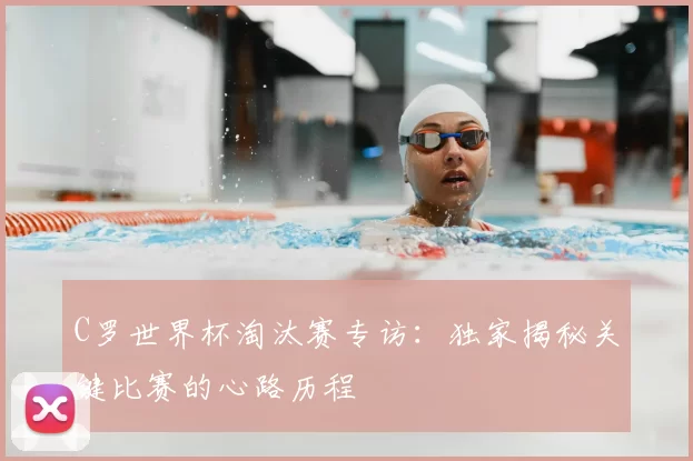 C罗世界杯淘汰赛专访：独家揭秘关键比赛的心路历程