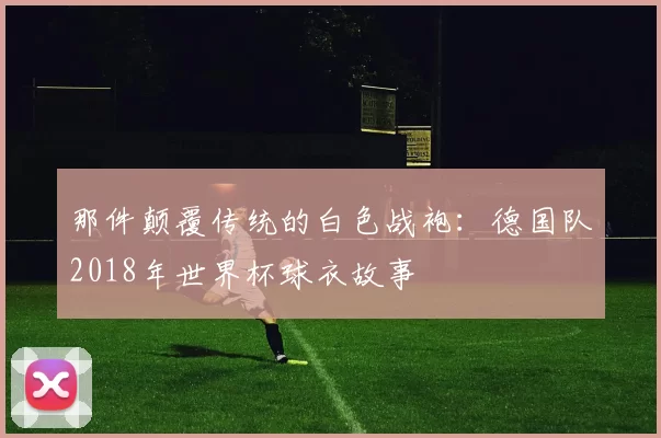 那件颠覆传统的白色战袍：德国队2018年世界杯球衣故事